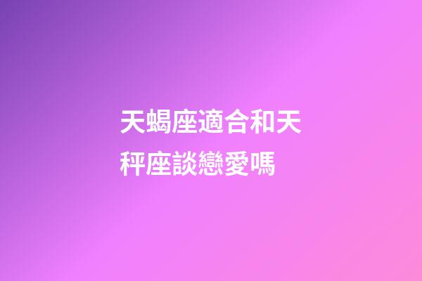 天蝎座適合和天秤座談戀愛嗎-第1張-星座運勢-玄機派