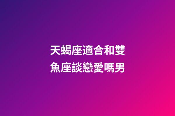 天蝎座適合和雙魚座談戀愛嗎男-第1張-星座運勢-玄機派