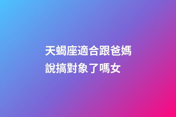 天蝎座適合跟爸媽說搞對象了嗎女