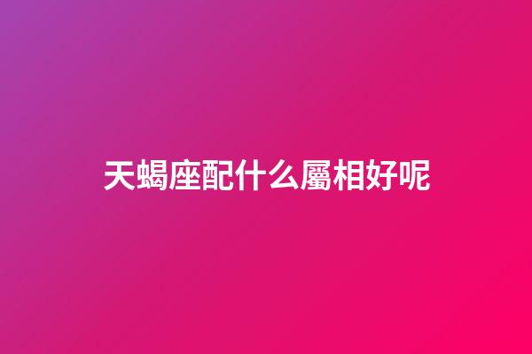 天蝎座配什么屬相好呢-第1張-星座運勢-玄機派