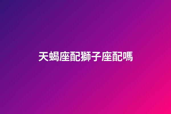 天蝎座配獅子座配嗎-第1張-星座運勢-玄機派