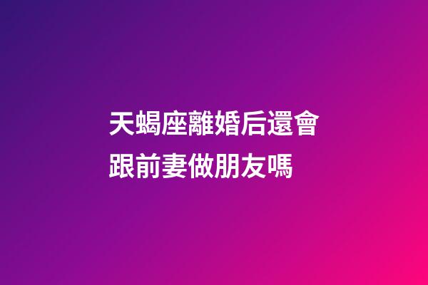 天蝎座離婚后還會跟前妻做朋友嗎-第1張-星座運勢-玄機派