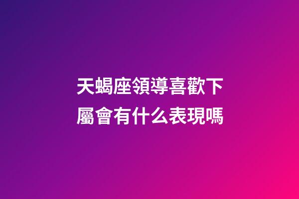天蝎座領導喜歡下屬會有什么表現嗎-第1張-星座運勢-玄機派