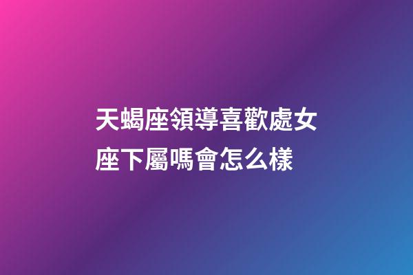 天蝎座領導喜歡處女座下屬嗎會怎么樣-第1張-星座運勢-玄機派