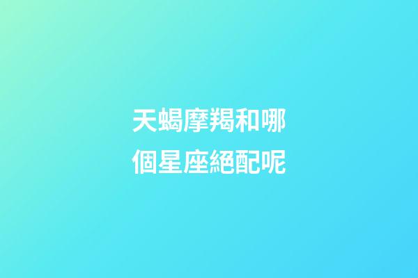 天蝎摩羯和哪個星座絕配呢-第1張-星座運勢-玄機派