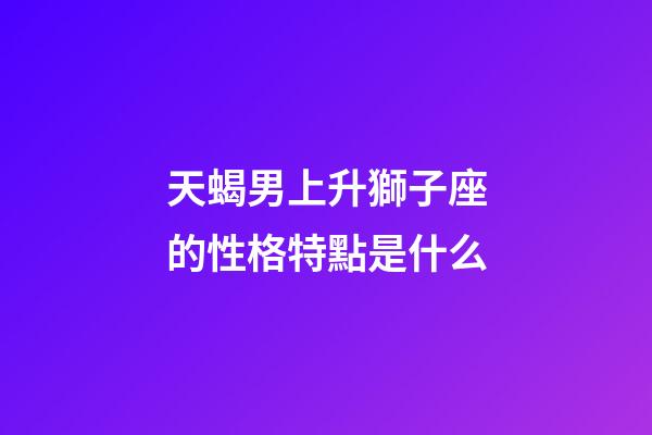 天蝎男上升獅子座的性格特點是什么-第1張-星座運勢-玄機派