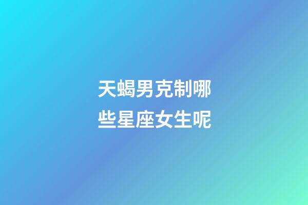 天蝎男克制哪些星座女生呢-第1張-星座運勢-玄機派