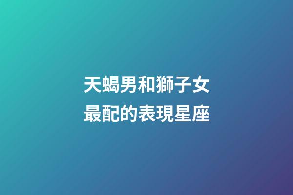 天蝎男和獅子女最配的表現星座-第1張-星座運勢-玄機派