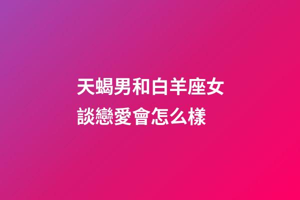 天蝎男和白羊座女談戀愛會怎么樣-第1張-星座運勢-玄機派