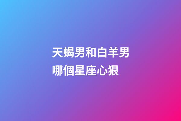 天蝎男和白羊男哪個星座心狠-第1張-星座運勢-玄機派