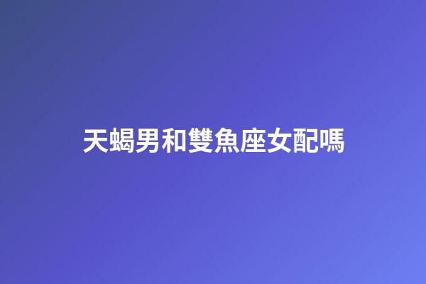天蝎男和雙魚座女配嗎-第1張-星座運勢-玄機派