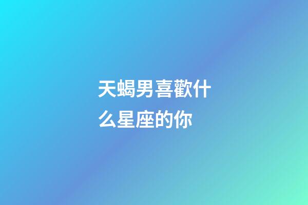 天蝎男喜歡什么星座的你-第1張-星座運勢-玄機派