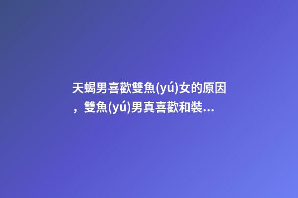 天蝎男喜歡雙魚(yú)女的原因，雙魚(yú)男真喜歡和裝喜歡雙魚(yú)男喜歡的外貌類(lèi)型-第1張-觀點(diǎn)-玄機(jī)派