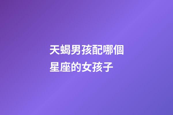 天蝎男孩配哪個星座的女孩子-第1張-星座運勢-玄機派