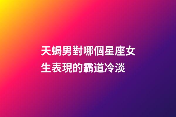 天蝎男對哪個星座女生表現的霸道冷淡-第1張-星座運勢-玄機派