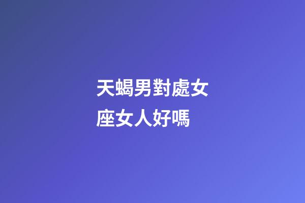 天蝎男對處女座女人好嗎-第1張-星座運勢-玄機派