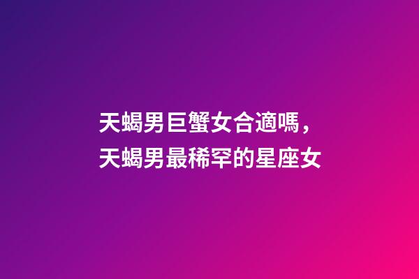 天蝎男巨蟹女合適嗎，天蝎男最稀罕的星座女-第1張-觀點-玄機派