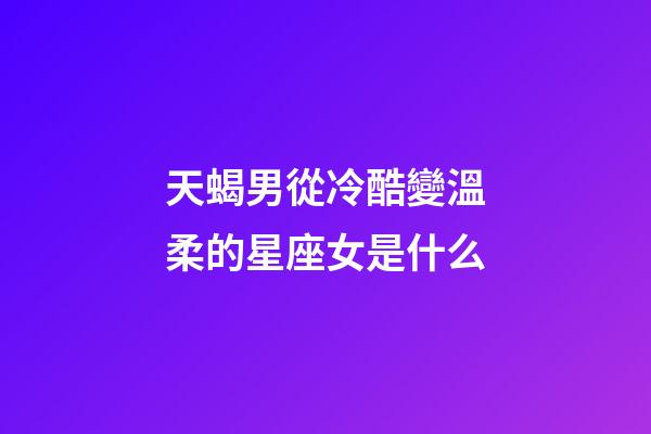 天蝎男從冷酷變溫柔的星座女是什么-第1張-星座運勢-玄機派