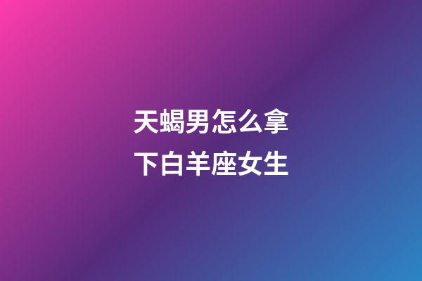 天蝎男怎么拿下白羊座女生-第1張-星座運勢-玄機派