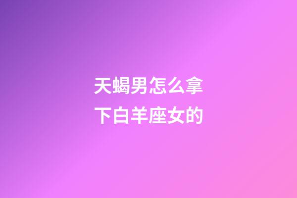 天蝎男怎么拿下白羊座女的-第1張-星座運勢-玄機派