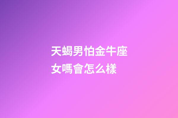 天蝎男怕金牛座女嗎會怎么樣-第1張-星座運勢-玄機派