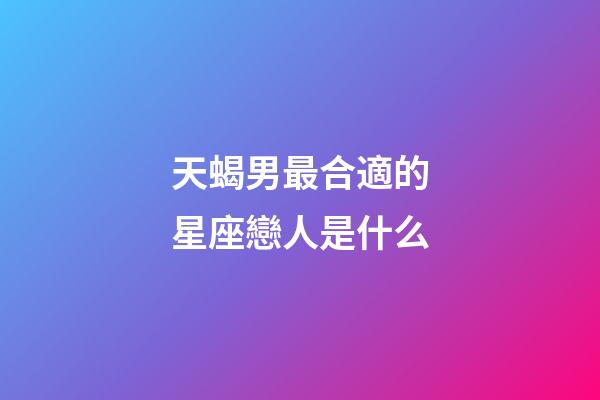 天蝎男最合適的星座戀人是什么-第1張-星座運勢-玄機派