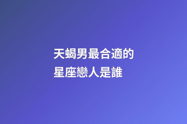 天蝎男最合適的星座戀人是誰-第1張-星座運勢-玄機派