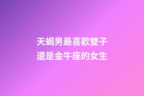天蝎男最喜歡雙子還是金牛座的女生-第1張-星座運勢-玄機派