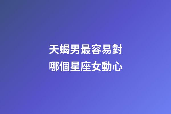 天蝎男最容易對哪個星座女動心-第1張-星座運勢-玄機派