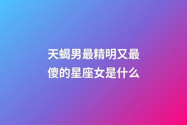 天蝎男最精明又最傻的星座女是什么-第1張-星座運勢-玄機派