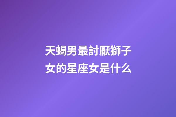 天蝎男最討厭獅子女的星座女是什么-第1張-星座運勢-玄機派