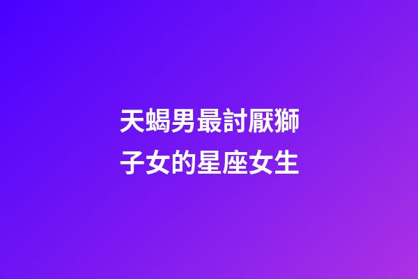天蝎男最討厭獅子女的星座女生-第1張-星座運(yùn)勢(shì)-玄機(jī)派
