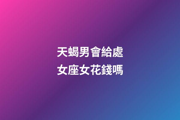 天蝎男會給處女座女花錢嗎-第1張-星座運勢-玄機派