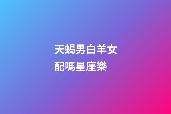 天蝎男白羊女配嗎星座樂-第1張-星座運勢-玄機派