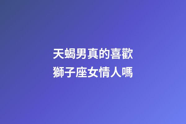 天蝎男真的喜歡獅子座女情人嗎