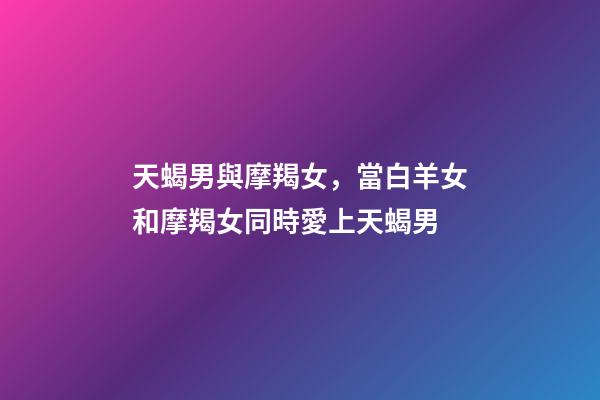 天蝎男與摩羯女，當白羊女和摩羯女同時愛上天蝎男-第1張-觀點-玄機派