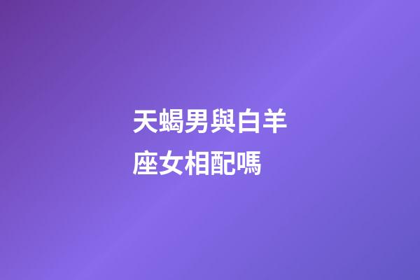 天蝎男與白羊座女相配嗎-第1張-星座運勢-玄機派