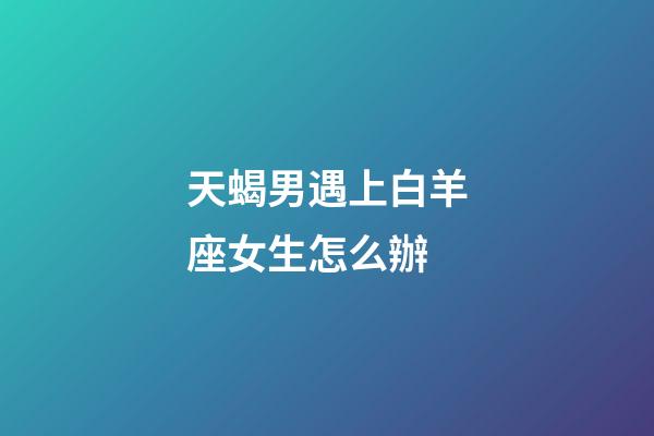 天蝎男遇上白羊座女生怎么辦-第1張-星座運勢-玄機派