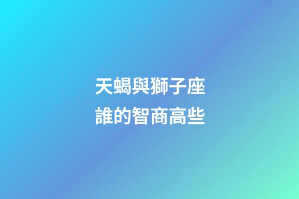 天蝎與獅子座誰的智商高些-第1張-星座運勢-玄機派