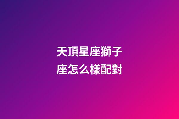天頂星座獅子座怎么樣配對-第1張-星座運勢-玄機派