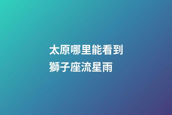 太原哪里能看到獅子座流星雨-第1張-星座運勢-玄機派