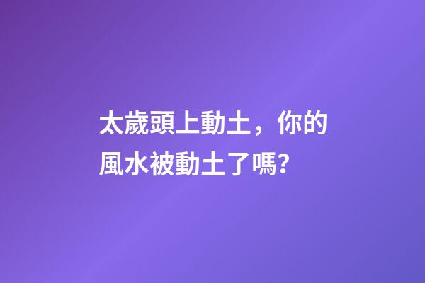 太歲頭上動土，你的風水被動土了嗎？