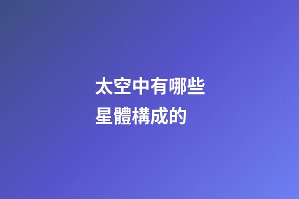 太空中有哪些星體構成的-第1張-星座運勢-玄機派