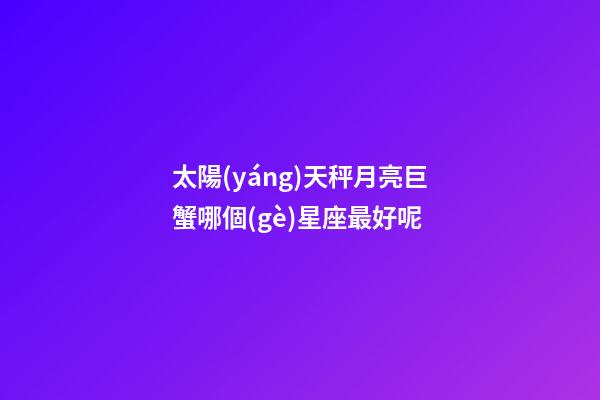 太陽(yáng)天秤月亮巨蟹哪個(gè)星座最好呢-第1張-星座運(yùn)勢(shì)-玄機(jī)派