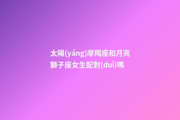 太陽(yáng)摩羯座和月亮獅子座女生配對(duì)嗎-第1張-星座運(yùn)勢(shì)-玄機(jī)派