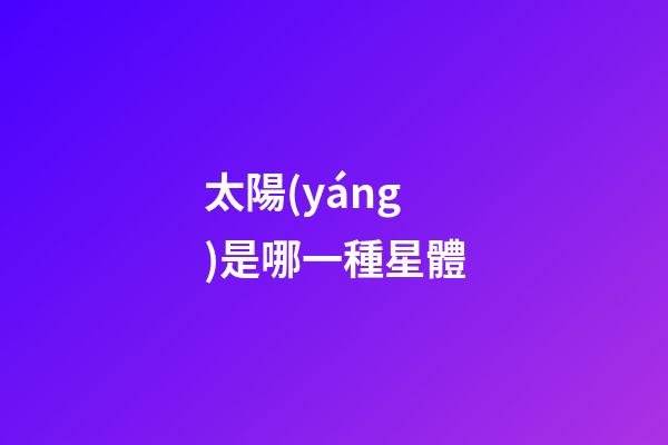 太陽(yáng)是哪一種星體-第1張-星座運(yùn)勢(shì)-玄機(jī)派