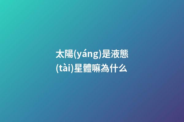 太陽(yáng)是液態(tài)星體嘛為什么-第1張-星座運(yùn)勢(shì)-玄機(jī)派
