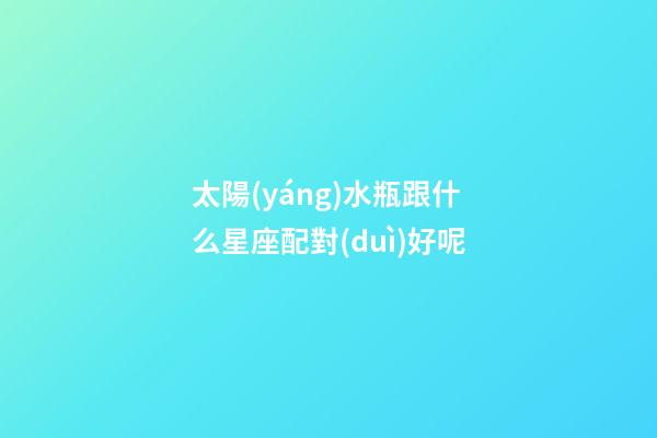 太陽(yáng)水瓶跟什么星座配對(duì)好呢-第1張-星座運(yùn)勢(shì)-玄機(jī)派