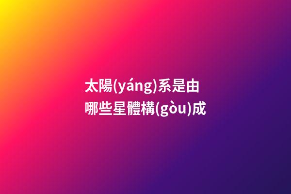 太陽(yáng)系是由哪些星體構(gòu)成-第1張-星座運(yùn)勢(shì)-玄機(jī)派