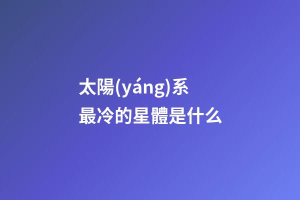 太陽(yáng)系最冷的星體是什么-第1張-星座運(yùn)勢(shì)-玄機(jī)派